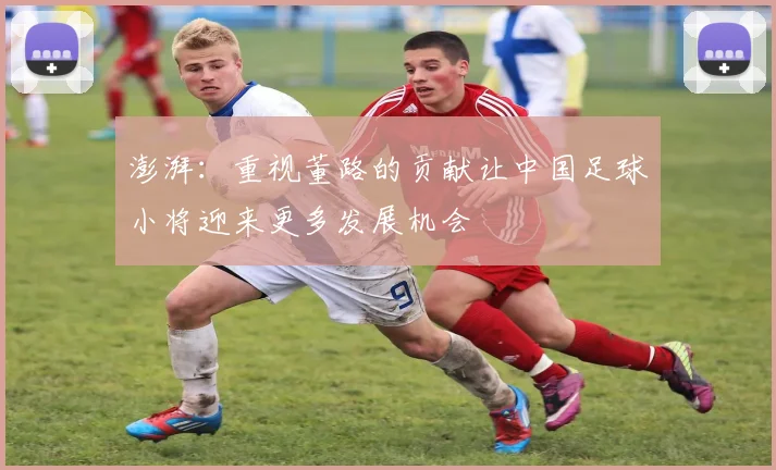 澎湃：重视董路的贡献让中国足球小将迎来更多发展机会