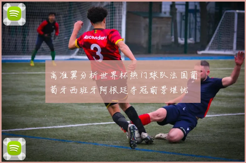 高准翼分析世界杯热门球队法国葡萄牙西班牙阿根廷夺冠前景堪忧