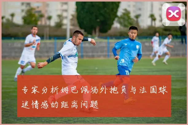 专家分析姆巴佩场外抱负与法国球迷情感的距离问题