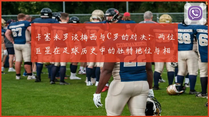 卡塞米罗谈梅西与C罗的对决：两位巨星在足球历史中的独特地位与相互激励