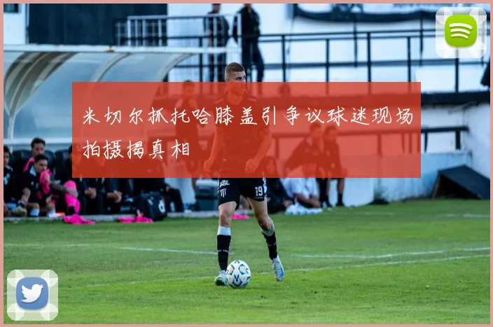 米切尔抓托哈膝盖引争议球迷现场拍摄揭真相
