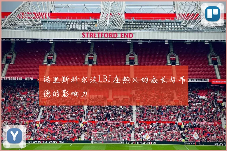 诺里斯科尔谈LBJ在热火的成长与韦德的影响力