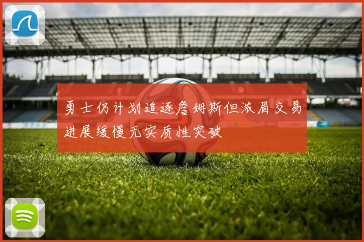 勇士仍计划追逐詹姆斯但浓眉交易进展缓慢无实质性突破