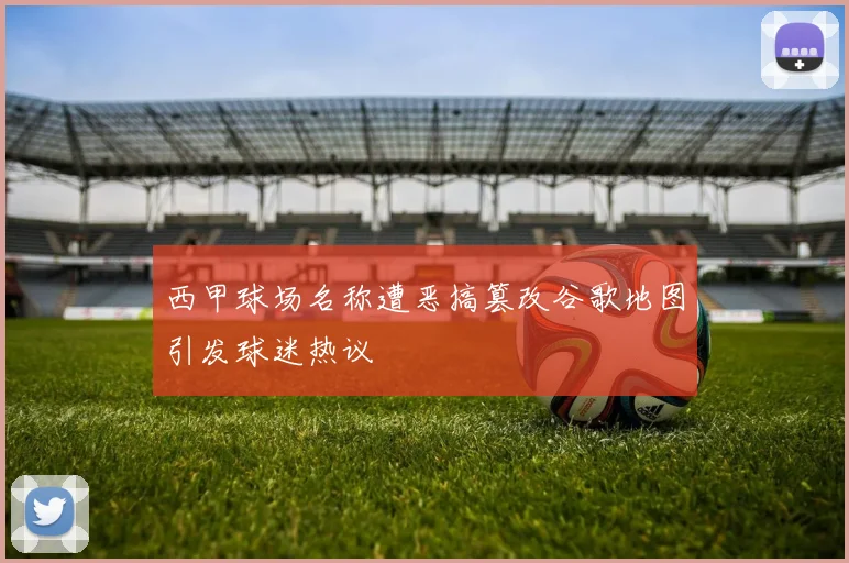 西甲球场名称遭恶搞篡改谷歌地图引发球迷热议