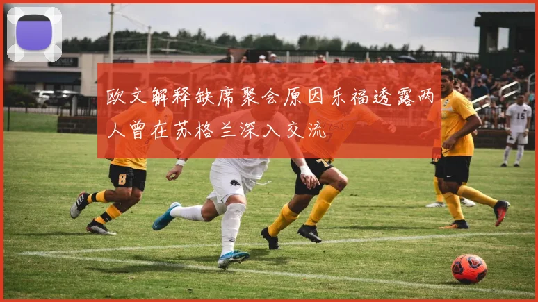 欧文解释缺席聚会原因乐福透露两人曾在苏格兰深入交流