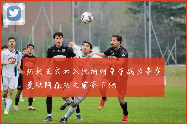 热刺正式加入托纳利争夺战力争在曼联阿森纳之前签下他