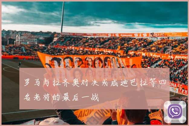 罗马与拉齐奥对决或成迪巴拉等四名老将的最后一战