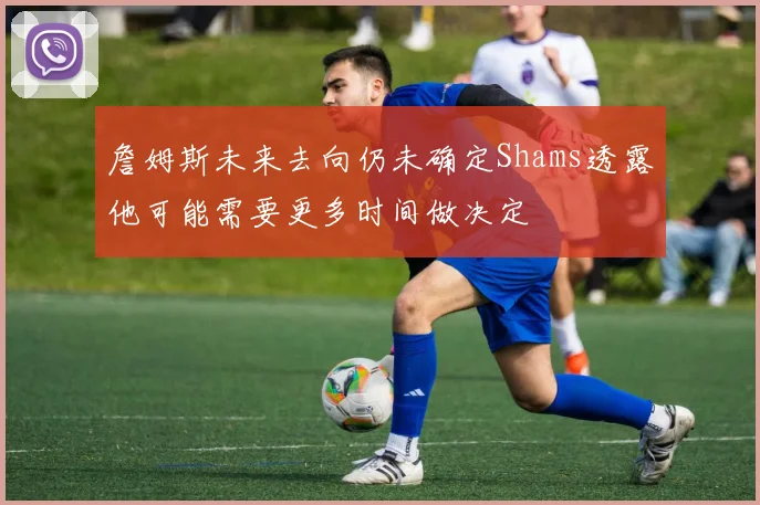 詹姆斯未来去向仍未确定Shams透露他可能需要更多时间做决定