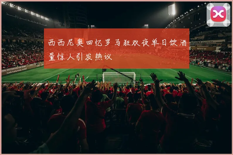 西西尼奥回忆罗马狂欢夜单日饮酒量惊人引发热议