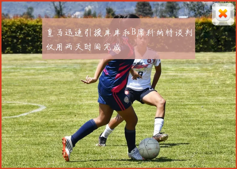 皇马迅速引援库库和B席科纳特谈判仅用两天时间完成