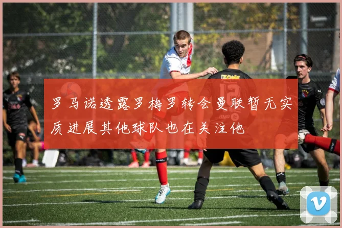 罗马诺透露罗梅罗转会曼联暂无实质进展其他球队也在关注他
