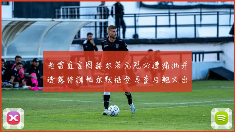 老雷直言图赫尔若无冠必遭痛批并透露将携帕尔默福登马奎与鲍文出战