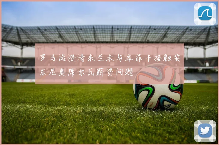 罗马诺澄清米兰未与本菲卡接触安东尼奥席尔瓦薪资问题