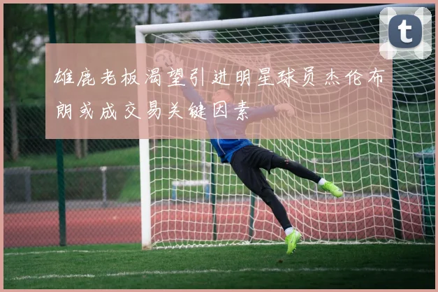 雄鹿老板渴望引进明星球员杰伦布朗或成交易关键因素