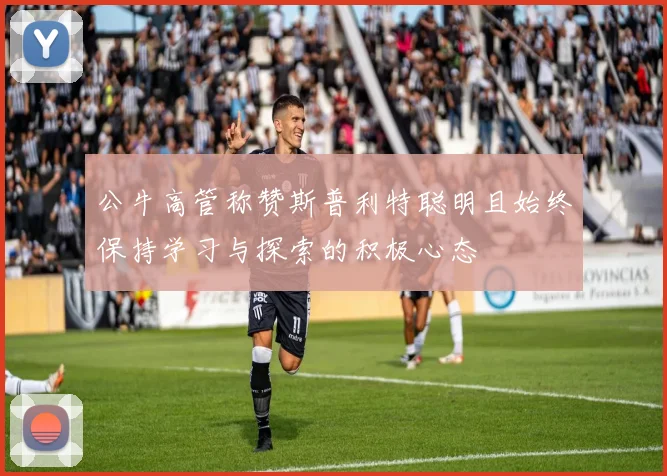 公牛高管称赞斯普利特聪明且始终保持学习与探索的积极心态
