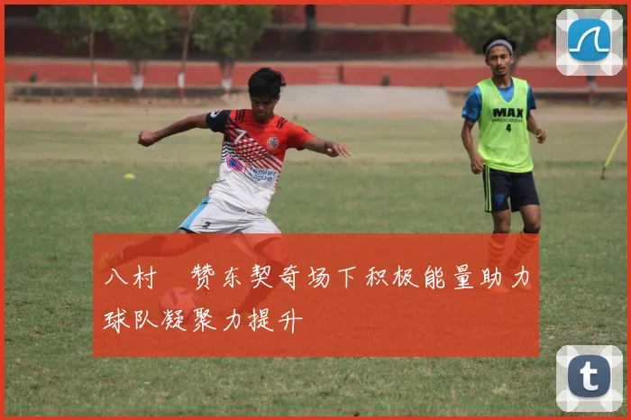 八村塁赞东契奇场下积极能量助力球队凝聚力提升