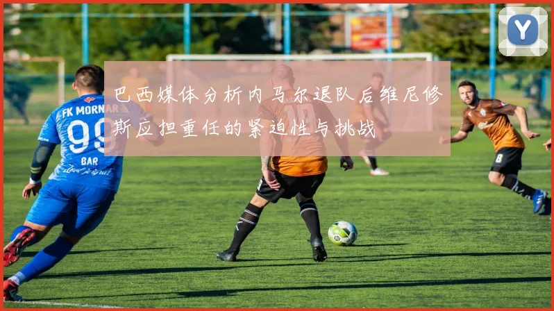 巴西媒体分析内马尔退队后维尼修斯应担重任的紧迫性与挑战