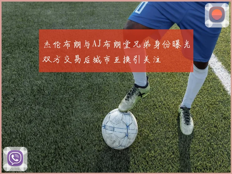 杰伦布朗与AJ布朗堂兄弟身份曝光双方交易后城市互换引关注