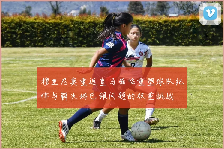 穆里尼奥重返皇马面临重塑球队纪律与解决姆巴佩问题的双重挑战