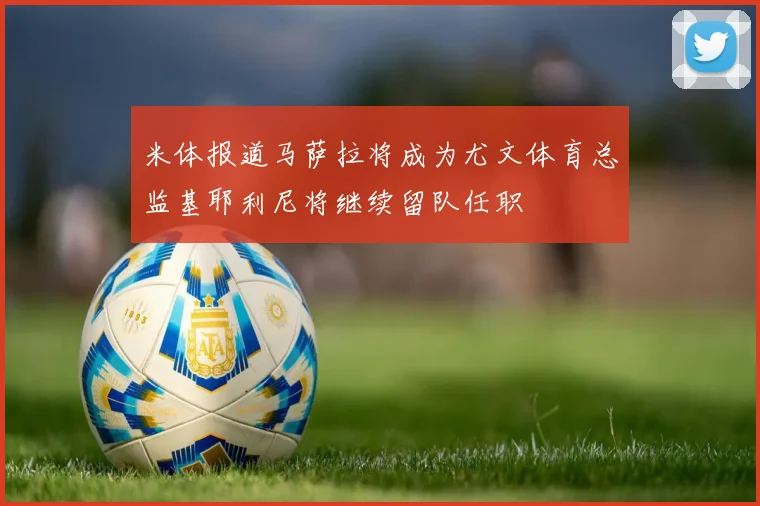 米体报道马萨拉将成为尤文体育总监基耶利尼将继续留队任职